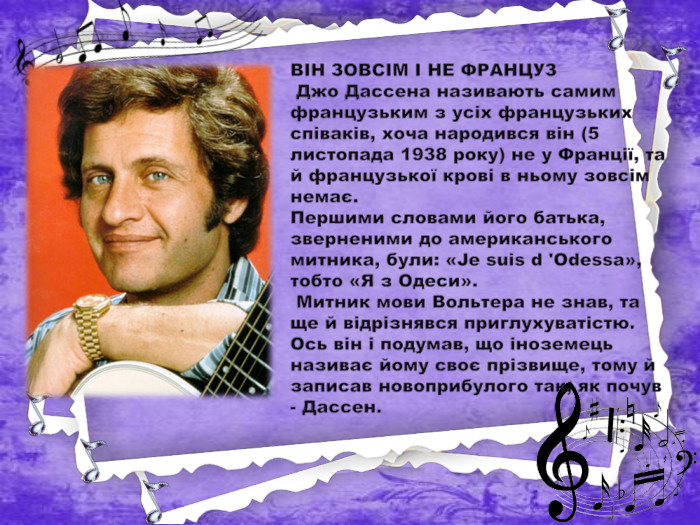 ВІН ЗОВСІМ І НЕ ФРАНЦУЗ Джо Дассена називають самим французьким з усіх французьких співаків, хоча народився він (5 листопада 1938 року) не у Франції, та й французької крові в ньому зовсім немає. Першими словами його батька, зверненими до американського митника, були: «Je suis d 'Odessa», тобто «Я з Одеси». Митник мови Вольтера не знав, та ще й відрізнявся приглухуватістю. Ось він і подумав, що іноземець називає йому своє прізвище, тому й записав новоприбулого так, як почув - Дассен. 