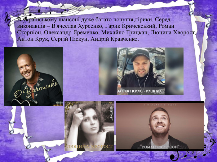 В українському шансоні дуже багато почуття,лірики. Серед виконавців – В'ячеслав Хурсенко, Гарик Кричевський, Роман Скорпіон, Олександр Яременко, Михайло Грицкан, Люцина Хворост, Антон Крук, Сергій Піскун, Андрій Кравченко.