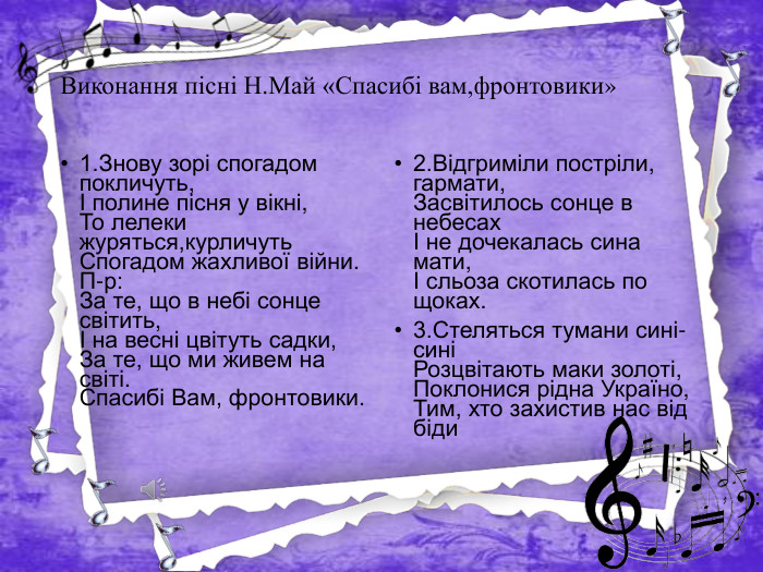 Виконання пісні Н. Май «Спасибі вам,фронтовики»1. Знову зорі спогадом покличуть,І полине пісня у вікні,То лелеки журяться,курличуть. Спогадом жахливої війни. П-р: За те, що в небі сонце світить,І на весні цвітуть садки,За те, що ми живем на світі. Спасибі Вам, фронтовики.2. Відгриміли постріли, гармати,Засвітилось сонце в небесахІ не дочекалась сина мати,І сльоза скотилась по щоках.3. Стеляться тумани сині-синіРозцвітають маки золоті,Поклонися рідна Україно,Тим, хто захистив нас від біди
