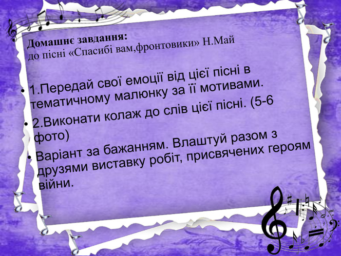 Домашнє завдання:до пісні «Спасибі вам,фронтовики» Н. Май1. Передай свої емоції від цієї пісні в тематичному малюнку за її мотивами. 2. Виконати колаж до слів цієї пісні. (5-6 фото)Варіант за бажанням. Влаштуй разом з друзями виставку робіт, присвячених героям війни.