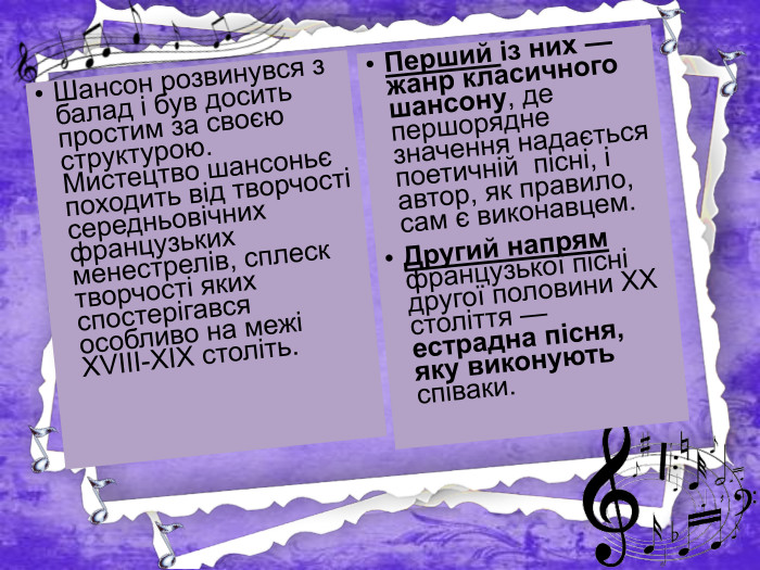 Шансон розвинувся з балад і був досить простим за своєю структурою. Мистецтво шансоньє походить від творчості середньовічних французьких менестрелів, сплеск творчості яких спостерігався особливо на межі ХVІІІ-ХІХ століть. Перший із них — жанр класичного шансону, де першорядне значення надається поетичній пісні, і автор, як правило, сам є виконавцем. Другий напрям французької пісні другої половини XX століття — естрадна пісня, яку виконують співаки.