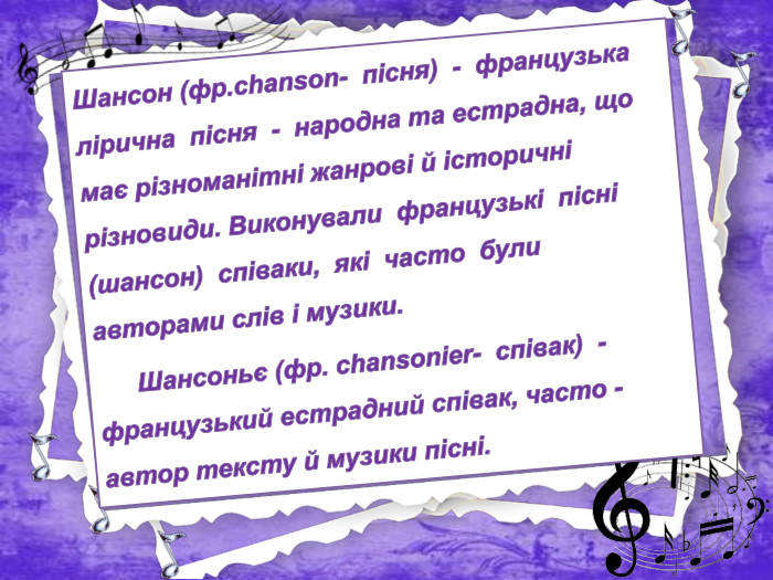 Шансон (фр.chanson- пісня) - французька лірична пісня - народна та естрадна, що має різноманітні жанрові й історичні різновиди. Виконували французькі пісні (шансон) співаки, які часто були авторами слів і музики.	Шансоньє (фр. сhansonier- співак) - французький естрадний співак, часто - автор тексту й музики пісні.