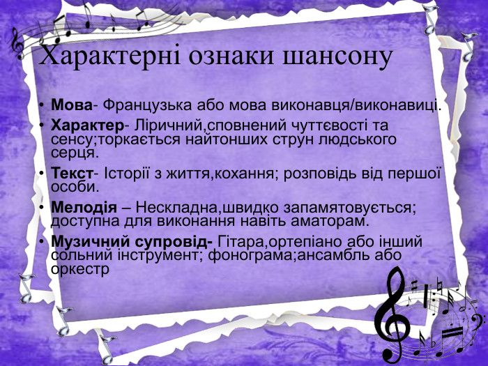 Характерні ознаки шансону. Мова- Французька або мова виконавця/виконавиці. Характер- Ліричний,сповнений чуттєвості та сенсу;торкається найтонших струн людського серця. Текст- Історії з життя,кохання; розповідь від першої особи. Мелодія – Нескладна,швидко запамятовується; доступна для виконання навіть аматорам. Музичний супровід- Гітара,ортепіано або інший сольний інструмент; фонограма;ансамбль або оркестр