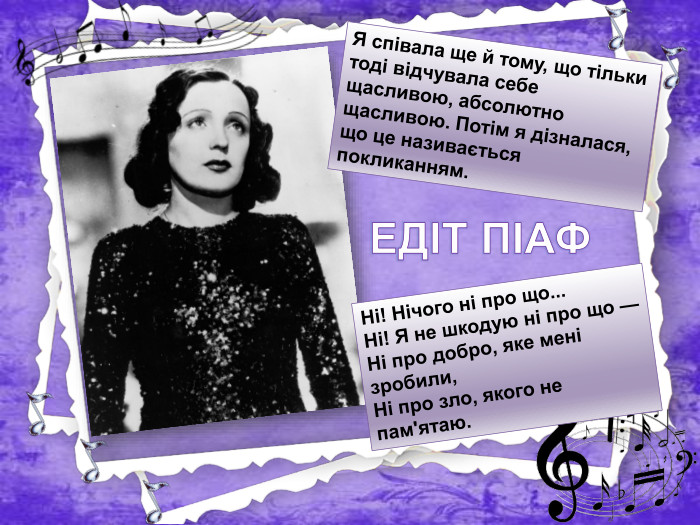 Я співала ще й тому, що тільки тоді відчувала себе щасливою, абсолютно щасливою. Потім я дізналася, що це називається покликанням. Ні! Нічого ні про що... Ні! Я не шкодую ні про що —Ні про добро, яке мені зробили,Ні про зло, якого не пам'ятаю. ЕДІТ ПІАФ