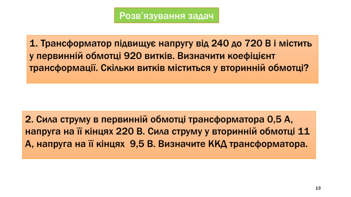 13 Розв’язування задач1. Трансформатор підвищує напругу від 240 до 720 В і містить у первинній обмотці 920 витків. Визначити коефіцієнт трансформації. Скільки витків міститься у вторинній обмотці?2. Сила струму в первинній обмотці трансформатора 0,5 А, напруга на її кінцях 220 В. Сила струму у вторинній обмотці 11 А, напруга на її кінцях 9,5 В. Визначите ККД трансформатора.