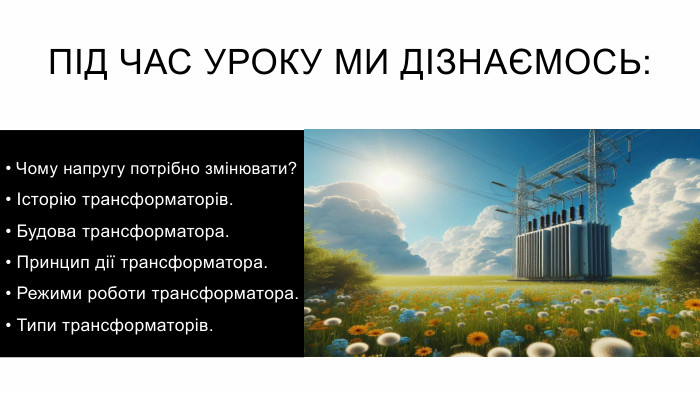 Під час уроку ми дізнаємось: Чому напругу потрібно змінювати? Історію трансформаторів. Будова трансформатора. Принцип дії трансформатора. Режими роботи трансформатора. Типи трансформаторів. 
