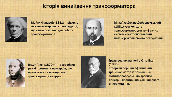  : Історія винайдення трансформатора. Майкл Фарадей (1831) – відкрив явище електромагнітної індукції, що стало основою для роботи трансформатора.Іполіт Піксі (1870-ті) – розробили ранні прототипи пристроїв, що працювали за принципом трансформації напруги. Михайло Доліво-Добровольський (1881) удосконалив трансформатор для трифазних систем електропостачання інженер українського походження. Груав вчених на чолі з Отто Блаті (1885)створили перший ефективний трансформатор із замкненим магнітопроводом, що зробило пристрій практичним для широкого використання.