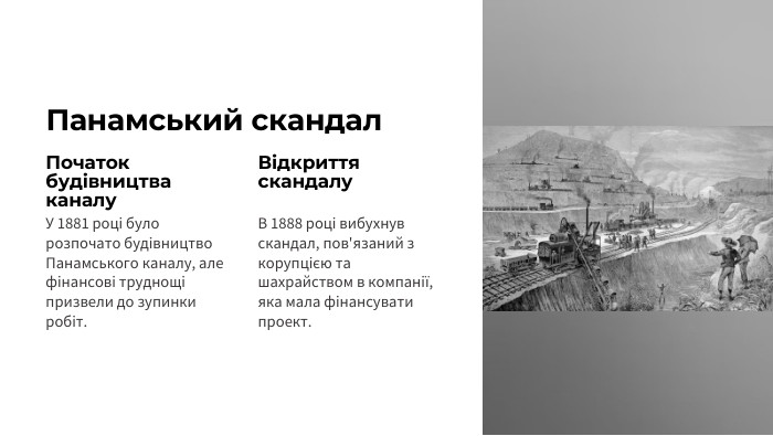 Панамський скандал Початок будівництва каналу. У 1881 році було розпочато будівництво Панамського каналу, але фінансові труднощі призвели до зупинки робіт. Відкриття скандалу. В 1888 році вибухнув скандал, пов'язаний з корупцією та шахрайством в компанії, яка мала фінансувати проект.