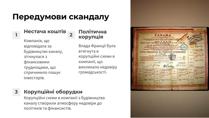 Передумови скандалу1 Нестача коштів. Компанія, що відповідала за будівництво каналу, зіткнулася з фінансовими труднощами, що спричинило пошук інвесторів.2 Політична корупція. Влада Франції була втягнута в корупційні схеми в компанії, що викликало недовіру громадськості.3 Корупційні оборудки. Корупційні схеми в компанії з будівництва каналу створили атмосферу недовіри до політиків та фінансистів.