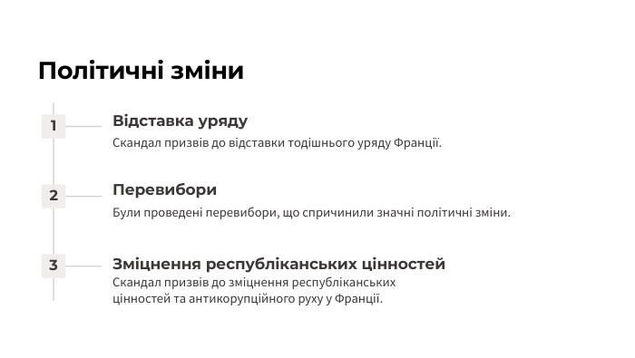 Політичні зміни1 Відставка уряду. Скандал призвів до відставки тодішнього уряду Франції.2 Перевибори. Були проведені перевибори, що спричинили значні політичні зміни.3 Зміцнення республіканських цінностей. Скандал призвів до зміцнення республіканських цінностей та антикорупційного руху у Франції.