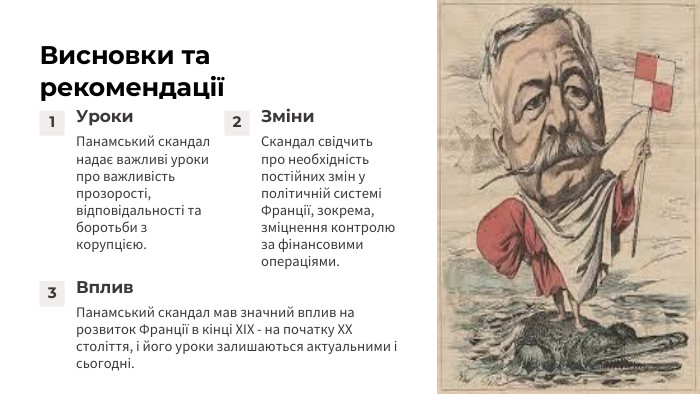 Висновки та рекомендації1 Уроки. Панамський скандал надає важливі уроки про важливість прозорості, відповідальності та боротьби з корупцією.2 Зміни. Скандал свідчить про необхідність постійних змін у політичній системі Франції, зокрема, зміцнення контролю за фінансовими операціями.3 Вплив. Панамський скандал мав значний вплив на розвиток Франції в кінці ХІХ - на початку ХХ століття, і його уроки залишаються актуальними і сьогодні.
