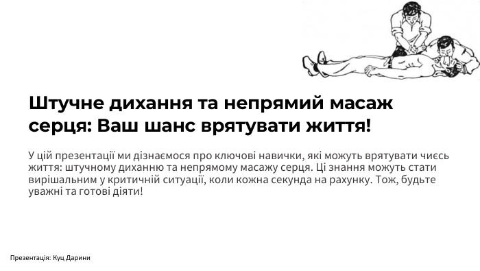 Штучне дихання та непрямий масаж серця: Ваш шанс врятувати життя!У цій презентації ми дізнаємося про ключові навички, які можуть врятувати чиєсь життя: штучному диханню та непрямому масажу серця. Ці знання можуть стати вирішальним у критичній ситуації, коли кожна секунда на рахунку. Тож, будьте уважні та готові діяти!Презентація: Куц Дарини