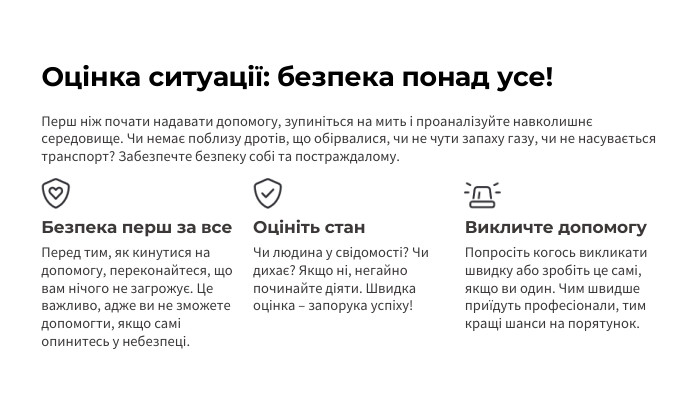 Оцінка ситуації: безпека понад усе!Перш ніж почати надавати допомогу, зупиніться на мить і проаналізуйте навколишнє середовище. Чи немає поблизу дротів, що обірвалися, чи не чути запаху газу, чи не насувається транспорт? Забезпечте безпеку собі та постраждалому. Безпека перш за все. Перед тим, як кинутися на допомогу, переконайтеся, що вам нічого не загрожує. Це важливо, адже ви не зможете допомогти, якщо самі опинитесь у небезпеці. Оцініть стан. Чи людина у свідомості? Чи дихає? Якщо ні, негайно починайте діяти. Швидка оцінка – запорука успіху!Викличте допомогу. Попросіть когось викликати швидку або зробіть це самі, якщо ви один. Чим швидше приїдуть професіонали, тим кращі шанси на порятунок.
