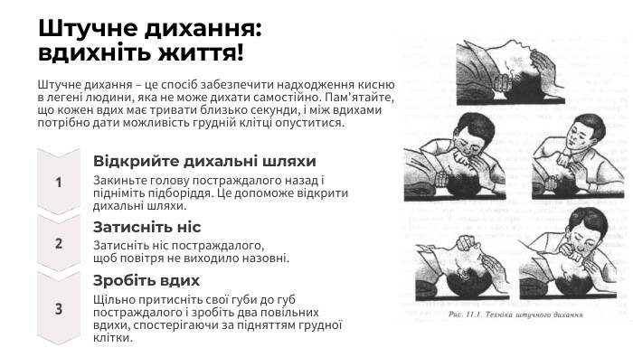 Штучне дихання: вдихніть життя!Штучне дихання – це спосіб забезпечити надходження кисню в легені людини, яка не може дихати самостійно. Пам'ятайте, що кожен вдих має тривати близько секунди, і між вдихами потрібно дати можливість грудній клітці опуститися. Відкрийте дихальні шляхи. Закиньте голову постраждалого назад і підніміть підборіддя. Це допоможе відкрити дихальні шляхи. Затисніть ніс. Затисніть ніс постраждалого,щоб повітря не виходило назовні. Зробіть вдих. Щільно притисніть свої губи до губ постраждалого і зробіть два повільних вдихи, спостерігаючи за підняттям грудної клітки.