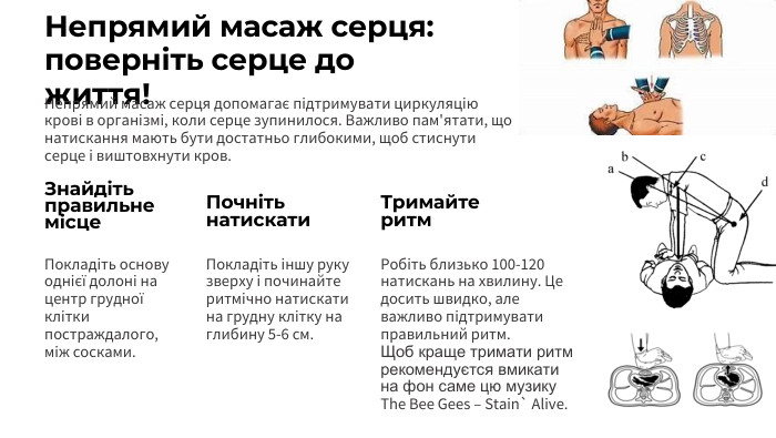 Непрямий масаж серця: поверніть серце до життя!Непрямий масаж серця допомагає підтримувати циркуляцію крові в організмі, коли серце зупинилося. Важливо пам'ятати, що натискання мають бути достатньо глибокими, щоб стиснути серце і виштовхнути кров. Знайдіть правильне місце. Покладіть основу однієї долоні на центр грудної клітки постраждалого, між сосками. Почніть натискати. Покладіть іншу руку зверху і починайте ритмічно натискати на грудну клітку на глибину 5-6 см. Тримайте ритм. Робіть близько 100-120 натискань на хвилину. Це досить швидко, але важливо підтримувати правильний ритм. Щоб краще тримати ритм рекомендуєтся вмикати на фон cаме цю музику The Bee Gees – Stain` Alive.
