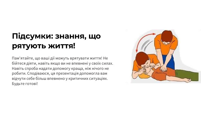 Підсумки: знання, що рятують життя!Пам'ятайте, що ваші дії можуть врятувати життя! Не бійтеся діяти, навіть якщо ви не впевнені у своїх силах. Навіть спроба надати допомогу краща, ніж нічого не робити. Сподіваюся, ця презентація допомогла вам відчути себе більш впевнено у критичних ситуаціях. Будьте готові!