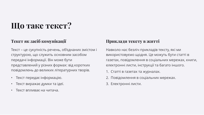 Що таке текст?Текст як засіб комунікаціїТекст – це сукупність речень, об’єднаних змістом і структурою, що служить основним засобом передачі інформації. Він може бути представлений у різних формах: від коротких повідомлень до великих літературних творів. Текст передає інформацію. Текст виражає думки та ідеї. Текст впливає на читача. Приклади тексту в життіНавколо нас безліч прикладів тексту, які ми використовуємо щодня. Це можуть бути статті в газетах, повідомлення в соціальних мережах, книги, електронні листи, інструкції та багато іншого. Статті в газетах та журналах. Повідомлення в соціальних мережах. Електронні листи.