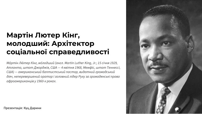 Мартін Лютер Кінг, молодший: Архітектор соціальної справедливостіМа́ртін Лю́тер Кінг, мо́лодший (англ. Martin Luther King, Jr.; 15 січня 1929, Атланта, штат Джорджія, США — 4 квітня 1968, Мемфіс, штат Теннессі, США) — американський баптистський пастор, видатний громадський діяч, неперевершений оратор і головний лідер Руху за громадянські права афроамериканців у 1960-х роках. Презентація: Куц Дарини