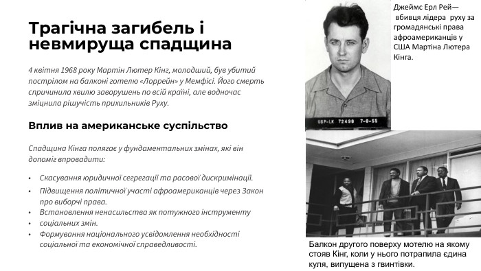 Трагічна загибель і невмируща спадщина4 квітня 1968 року Мартін Лютер Кінг, молодший, був убитий пострілом на балконі готелю «Лоррейн» у Мемфісі. Його смерть спричинила хвилю заворушень по всій країні, але водночас зміцнила рішучість прихильників Руху. Вплив на американське суспільство. Спадщина Кінга полягає у фундаментальних змінах, які він допоміг впровадити: Скасування юридичної сегрегації та расової дискримінації. Підвищення політичної участі афроамериканців через Закон про виборчі права. Встановлення ненасильства як потужного інструментусоціальних змін. Формування національного усвідомлення необхідності соціальної та економічної справедливості. Джеймс Ерл Рей— вбивця лідера  руху за громадянські права афроамериканців у США Мартіна Лютера Кінга. Балкон другого поверху мотелю на якому стояв Кінг, коли у нього потрапила єдина куля, випущена з гвинтівки. 