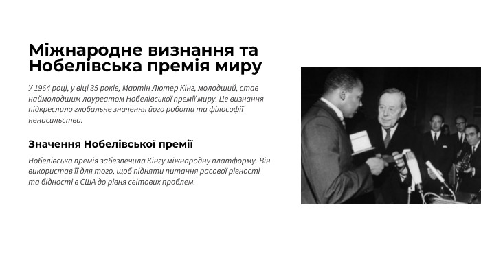 Міжнародне визнання та Нобелівська премія миру. У 1964 році, у віці 35 років, Мартін Лютер Кінг, молодший, став наймолодшим лауреатом Нобелівської премії миру. Це визнання підкреслило глобальне значення його роботи та філософії ненасильства. Значення Нобелівської преміїНобелівська премія забезпечила Кінгу міжнародну платформу. Він використав її для того, щоб підняти питання расової рівності та бідності в США до рівня світових проблем.