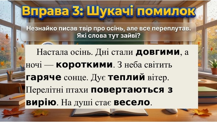 	Настала осінь. Дні стали довгими, а ночі — короткими. З неба світить гаряче сонце. Дує теплий вітер. Перелітні птахи повертаються з вирію. На душі стає весело. 