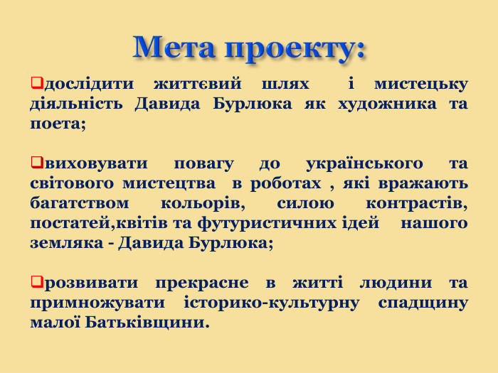 Мета проекту:дослідити життєвий шлях і мистецьку діяльність Давида Бурлюка як художника та поета; виховувати повагу до українського та світового мистецтва в роботах , які вражають багатством кольорів, силою контрастів, постатей,квітів та футуристичних ідей нашого земляка - Давида Бурлюка;розвивати прекрасне в житті людини та примножувати історико-культурну спадщину малої Батьківщини.