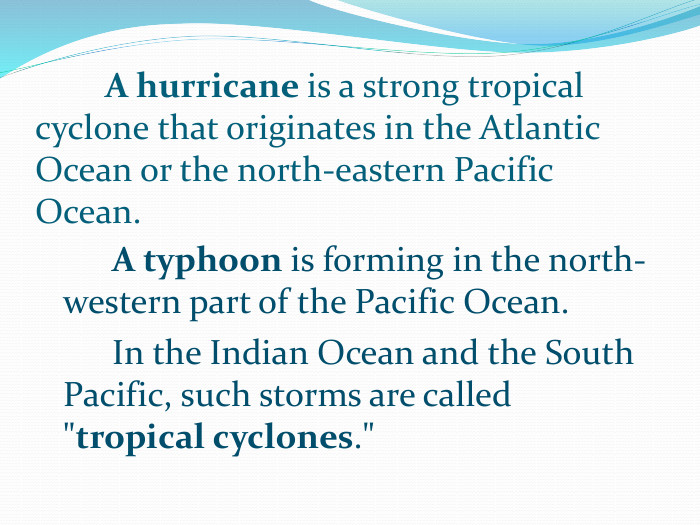 	A hurricane is a strong tropical cyclone that originates in the Atlantic Ocean or the north-eastern Pacific Ocean. A typhoon is forming in the north-western part of the Pacific Ocean. In the Indian Ocean and the South Pacific, such storms are called 