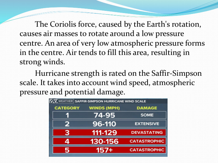  The Coriolis force, caused by the Earth's rotation, causes air masses to rotate around a low pressure centre. An area of ​​very low atmospheric pressure forms in the centre. Air tends to fill this area, resulting in strong winds. Hurricane strength is rated on the Saffir-Simpson scale. It takes into account wind speed, atmospheric pressure and potential damage.
