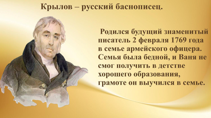  Родился будущий знаменитый писатель 2 февраля 1769 года в семье армейского офицера. Семья была бедной, и Ваня не смог получить в детстве хорошего образования, грамоте он выучился в семье. Крылов – русский баснописец. 
