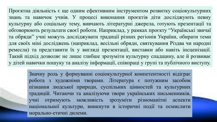 Проєктна діяльність є ще одним ефективним інструментом розвитку соціокультурних знань та навичок учнів. У процесі виконання проєктів діти досліджують певну культурну або соціальну тему, вивчають літературні джерела, готують презентації та обговорюють результати своєї роботи. Наприклад, у рамках проєкту “Українські звичаї та обряди” учні можуть досліджувати традиції різних регіонів України, обирати теми для своїх міні досліджень (наприклад, весільні обряди, святкування Різдва чи народні ремесла) та представити їх у вигляді презентації, виставки або навіть інсценізації. Такий підхід дозволяє не лише глибше зрозуміти культурну спадщину, але й розвиває у дітей навички пошуку та аналізу інформації, співпраці у групі та публічного виступу. Значну роль у формуванні соціокультурної компетентності відіграє робота з художніми творами. Література є потужним засобом пізнання людської природи, суспільних цінностей та культурних традицій. Читаючи та аналізуючи твори українських письменників, учні отримують можливість зрозуміти різноманітні аспекти національної культури, вникнути в історичні події та осмислити морально-етичні дилеми.