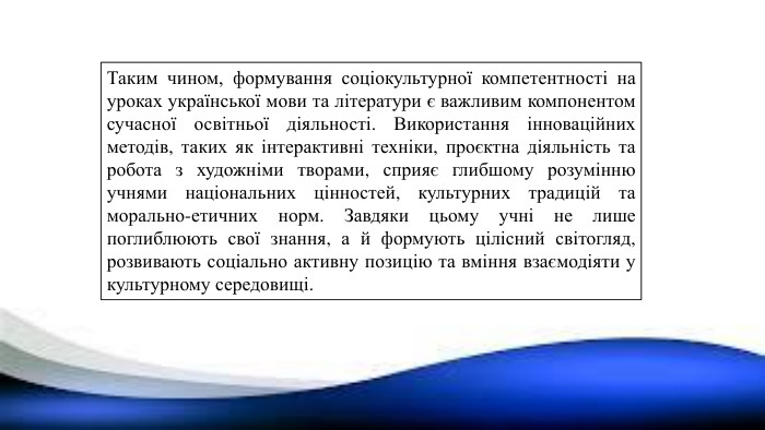 Таким чином, формування соціокультурної компетентності на уроках української мови та літератури є важливим компонентом сучасної освітньої діяльності. Використання інноваційних методів, таких як інтерактивні техніки, проєктна діяльність та робота з художніми творами, сприяє глибшому розумінню учнями національних цінностей, культурних традицій та морально-етичних норм. Завдяки цьому учні не лише поглиблюють свої знання, а й формують цілісний світогляд, розвивають соціально активну позицію та вміння взаємодіяти у культурному середовищі.
