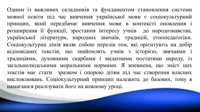 Одним із важливих складників та фундаментом становлення системи мовної освіти під час вивчення української мови є соціокультурний принцип, який передбачає вивчення мови в контексті оновлення і розширення її функції, зростання інтересу учнів до народознавства, української літератури, народних звичаїв, традицій, етнопедагогіки. Соціокультурна лінія являє собою перелік тем, які орієнтують на добір відповідних текстів, що знайомлять учнів з історією, звичаями і традиціями, духовними скарбами і видатними постатями народу, із загальнолюдськими моральними нормами. Я впевнена, що зміст цих текстів має стати зразком і опорою дітям під час створення власних висловлювань. Соціокультурний принцип належить до базових, тому я намагаюся реалізувати його на кожному уроці.