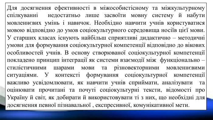 Для досягнення ефективності в міжособистісному та міжкультурному спілкуванні недостатньо лише засвоїти мовну систему й набути мовленнєвих умінь і навичок. Необхідно навчити учнів користуватися мовою відповідно до умов соціокультурного середовища носіїв цієї мови. У старших класах існують найбільш сприятливі дидактично – методичні умови для формування соціокультурної компетенції відповідно до вікових особливостей учнів. В основу створюваної соціокультурної компетенції покладено принцип інтеграції як системи взаємодії між функціонально – стилістичними шарами мови та різновекторними мовленнєвими ситуаціями. У контексті формування соціокультурної компетенції важливо усвідомлювати, як навчити учнів сприймати, аналізувати та оцінювати прочитані та почуті соціокультурні тексти, відомості про Україну й світ, як добирати й використовувати ті з них, що необхідні для досягнення певної пізнавальної , експресивної, комунікативної мети.