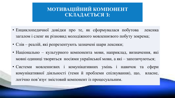 Мотиваційний компонент складається з: Енциклопедичної довідки про те, як сформувалася побутова лексика загалом і сленг як різновид молодіжного мовленнєвого побуту зокрема;Слів – реалій, які репрезентують зазначені шари лексики;Національно – культурного компонента мови, наприклад, визначення, які мовні одиниці творяться носіями української мови, а які – запозичуються;Системи мовленнєвих і комунікативних умінь і навичок та сфери комунікативної діяльності (теми й проблеми спілкування), що, власне, логічно пов’язує змістовий компонент із процесуальним.