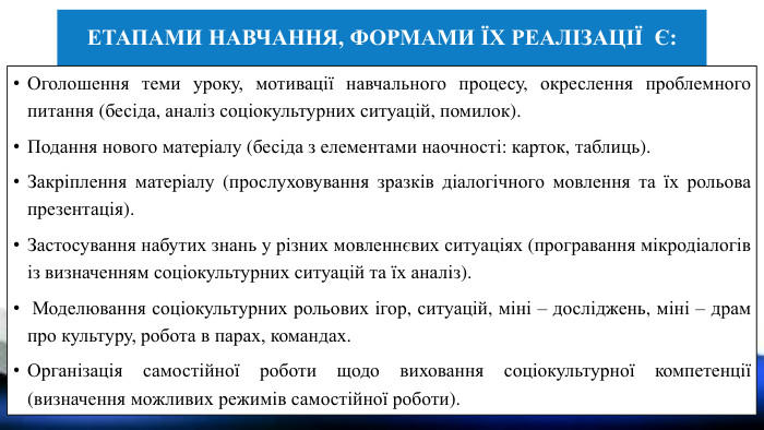 Етапами навчання, формами їх реалізації є: Оголошення теми уроку, мотивації навчального процесу, окреслення проблемного питання (бесіда, аналіз соціокультурних ситуацій, помилок). Подання нового матеріалу (бесіда з елементами наочності: карток, таблиць). Закріплення матеріалу (прослуховування зразків діалогічного мовлення та їх рольова презентація). Застосування набутих знань у різних мовленнєвих ситуаціях (програвання мікродіалогів із визначенням соціокультурних ситуацій та їх аналіз). Моделювання соціокультурних рольових ігор, ситуацій, міні – досліджень, міні – драм про культуру, робота в парах, командах. Організація самостійної роботи щодо виховання соціокультурної компетенції (визначення можливих режимів самостійної роботи).