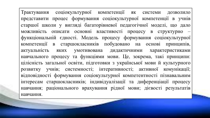 Трактування соціокультурної компетенції як системи дозволило представити процес формування соціокультурної компетенції в учнів старшої школи у вигляді багаторівневої педагогічної моделі, що дало можливість описати основні властивості процесу в структурно – функціональній єдності. Модель процесу формування соціокультурної компетенції в старшокласників побудовано на основі принципів, актуальність яких умотивована дидактичними характеристиками навчального процесу та функціями мови. Це, зокрема, такі принципи: цілісність загальної освіти, підготовки з української мови й культурного розвитку учнів; системності; інтеративності; активної комунікації; відповідності формування соціокультурної компетентності пізнавальним інтересам старшокласників; індивідуалізації та диференціації процесу навчання; раціонального врахування рідної мови; дієвості результатів навчання.