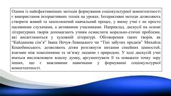 Одним із найефективніших методів формування соціокультурної компетентності є використання інтерактивних технік на уроках. Інтерактивні методи дозволяють створити живий та захоплюючий навчальний процес, у якому учні є не просто пасивними слухачами, а активними учасниками. Наприклад, дискусії на основі літературних творів допомагають учням осмислити морально-етичні проблеми, які висвітлюються у художній літературі. Обговорення таких творів, як “Кайдашева сім’я” Івана Нечуя-Левицького чи “Тіні забутих предків” Михайла Коцюбинського, дозволяють дітям розглянути питання сімейних цінностей, взаємин між поколіннями та зв’язку людини з природою. У ході дискусій учні вчаться висловлювати власну думку, аргументувати її та поважати точку зору інших, що є важливими навичками у формуванні соціокультурної компетентності.