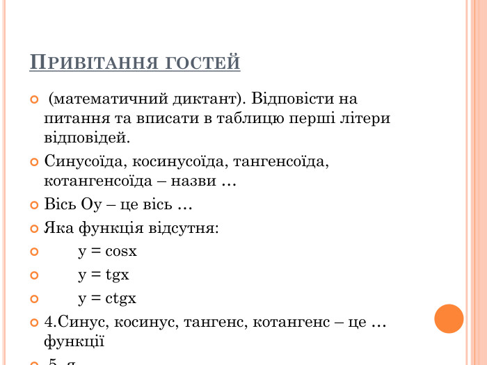 ПРИВІТАННЯ ГОСТЕЙ  (математичний диктант). Відповісти на питання та вписати в таблицю перші літери відповідей.  Синусоїда, косинусоїда, тангенсоїда, котангенсоїда – назви …  Вісь Оу – це вісь …  Яка функція відсутня:   y = cosx   y = tgx   y = ctgx  4.Синус, косинус, тангенс, котангенс – це … функції  5. я  