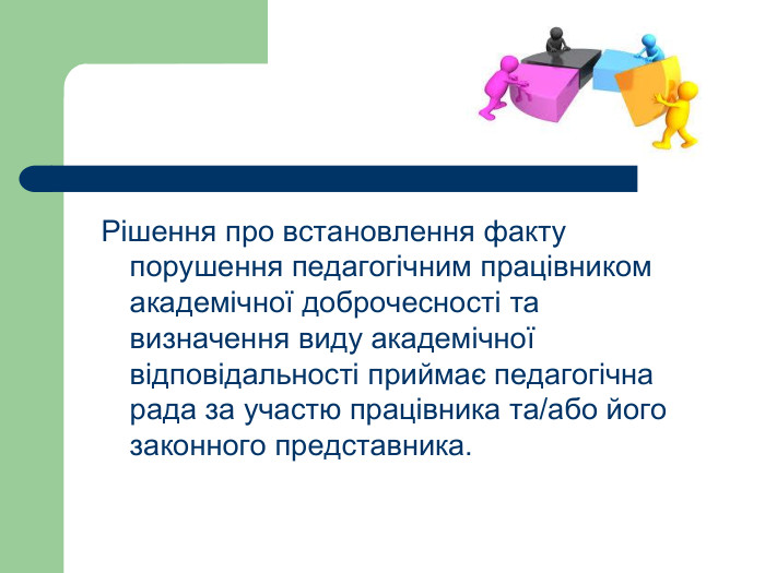 Рішення про встановлення факту порушення педагогічним працівником академічної доброчесності та визначення виду академічної відповідальності приймає педагогічна рада за участю працівника та/або його законного представника.