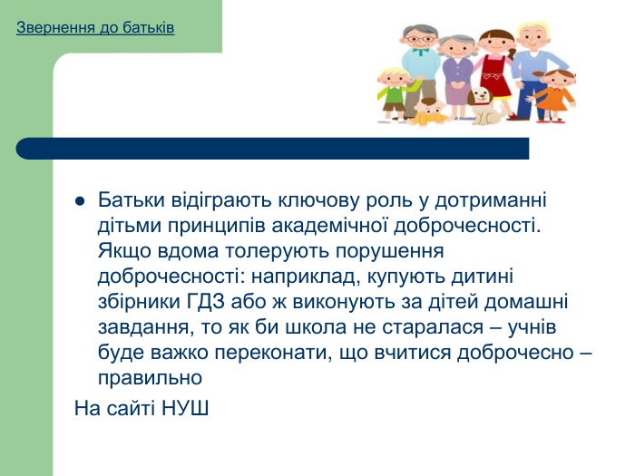 Батьки відіграють ключову роль у дотриманні дітьми принципів академічної доброчесності. Якщо вдома толерують порушення доброчесності: наприклад, купують дитині збірники ГДЗ або ж виконують за дітей домашні завдання, то як би школа не старалася – учнів буде важко переконати, що вчитися доброчесно – правильно. На сайті НУШЗвернення до батьків