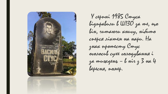  У серпні 1985 Стуса відправили в ШІЗО за те, що він, читаючи книгу, нібито сперся ліктем на нари. На знак протесту Стус оголосив сухе голодування і за тиждень – в ніч з 3 на 4 вересня, помер. 