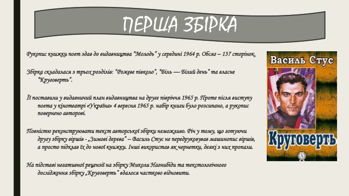 Рукопис книжки поет здав до видавництва “Молодь” у середині 1964 р. Обсяг – 137 сторінок. Збірка складалася з трьох розділів: “Рожеве півколо”, “Біль — Білий день” та власне “Круговерть”.Її поставили у видавничий план видавництва на друге півріччя 1965 р. Проте після виступу поета у кінотеатрі «Україна» 4 вересня 1965 р. набір книги було розсипано, а рукопис повернено авторові. Повністю реконструювати текст авторської збірки неможливо. Річ у тому, що готуючи другу збірку віршів - „Зимові дерева” – Василь Стус не передруковував машинопис віршів, а просто підклав їх до нової книжки. Інші використав як чернетки, деякі з них пропали. На підставі негативної рецензії на збірку Миколи Нагнибіди та текстологічного дослідження збірку „Круговерть” вдалося частково відновити. ПЕРША ЗБІРКА
