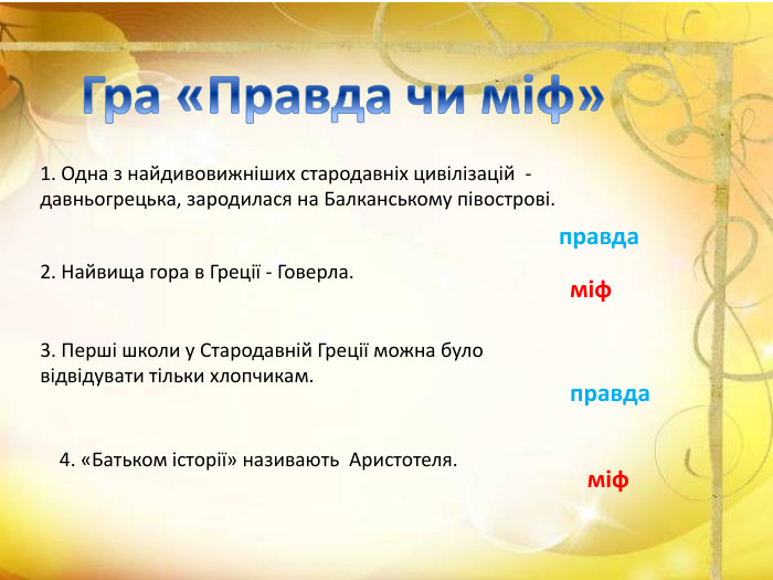 Гра «Правда чи міф»1. Одна з найдивовижніших стародавніх цивілізацій - давньогрецька, зародилася на Балканському півострові. правда2. Найвища гора в Греції - Говерла.міф3. Перші школи у Стародавній Греції можна було відвідувати тільки хлопчикам.правда4. «Батьком історії» називають Аристотеля. міф