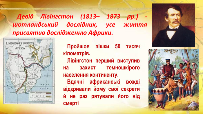  Девід Лівінгстон (1813– 1873 рр.) - шотландський дослідник, усе життя присвятив дослідженню Африки. Пройшов пішки 50 тисяч кілометрів. Лівінгстон перший виступив на захист темношкірого населення континенту. Вдячні африканські вожді відкривали йому свої секрети й не раз рятували його від смерті 