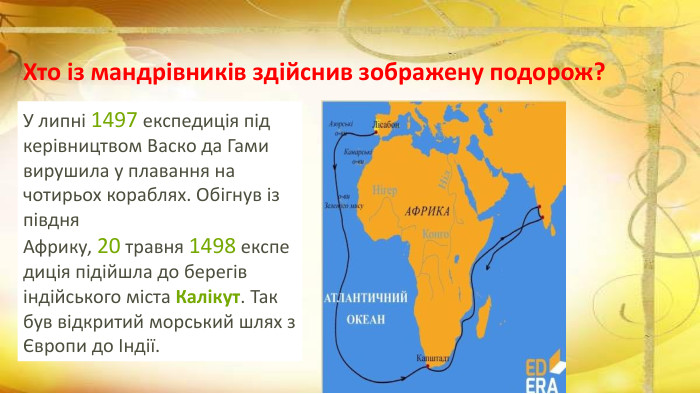 Хто із мандрівників здійснив зображену подорож?У липні 1497 експедиція під керівництвом Васко да Гами вирушила у плавання на чотирьох кораблях. Обігнув із півдня Африку, 20 травня 1498 експедиція підійшла до берегів індійського міста Калікут. Так був відкритий морський шлях з Європи до Індії. 