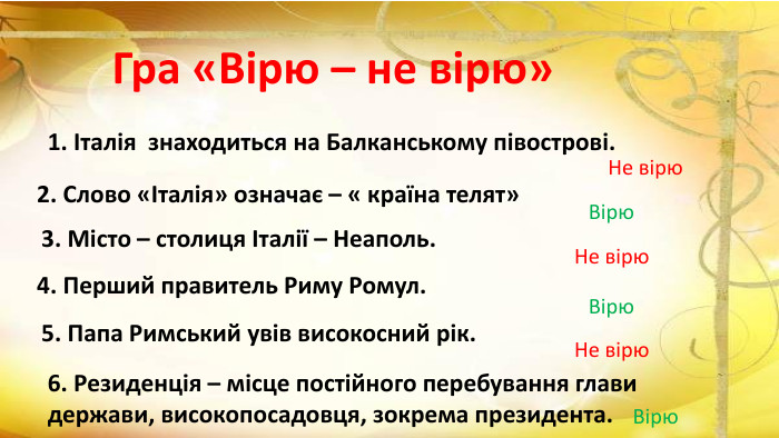 Гра «Вірю – не вірю»1. Італія знаходиться на Балканському півострові. Не вірю2. Слово «Італія» означає – « країна телят»Вірю3. Місто – столиця Італії – Неаполь. Не вірю4. Перший правитель Риму Ромул. Вірю5. Папа Римський увів високосний рік. Не вірю6. Резиденція – місце постійного перебування глави держави, високопосадовця, зокрема президента. Вірю