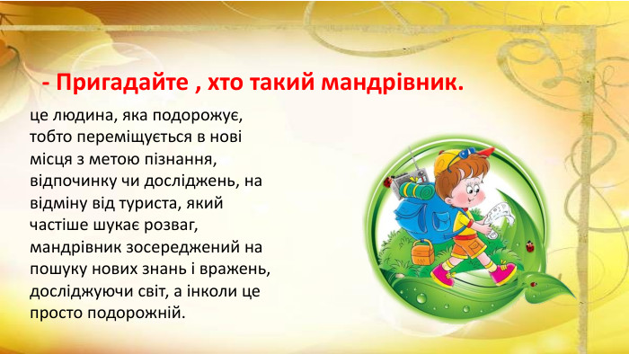 - Пригадайте , хто такий мандрівник.це людина, яка подорожує, тобто переміщується в нові місця з метою пізнання, відпочинку чи досліджень, на відміну від туриста, який частіше шукає розваг, мандрівник зосереджений на пошуку нових знань і вражень, досліджуючи світ, а інколи це просто подорожній.