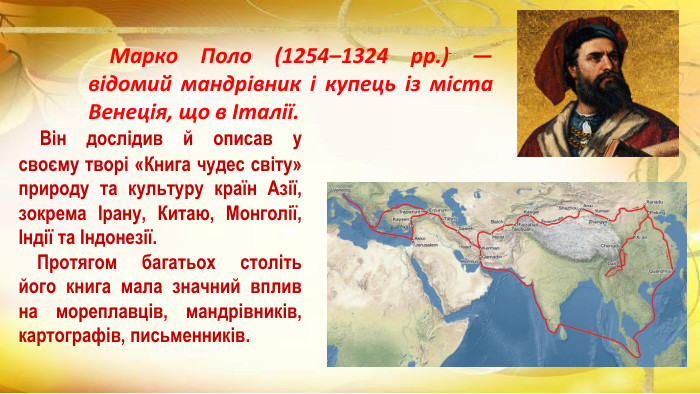  Він дослідив й описав у своєму творі «Книга чудес світу» природу та культуру країн Азії, зокрема Ірану, Китаю, Монголії, Індії та Індонезії. Протягом багатьох століть його книга мала значний вплив на мореплавців, мандрівників, картографів, письменників. Марко Поло (1254–1324 рр.) — відомий мандрівник і купець із міста Венеція, що в Італії. 