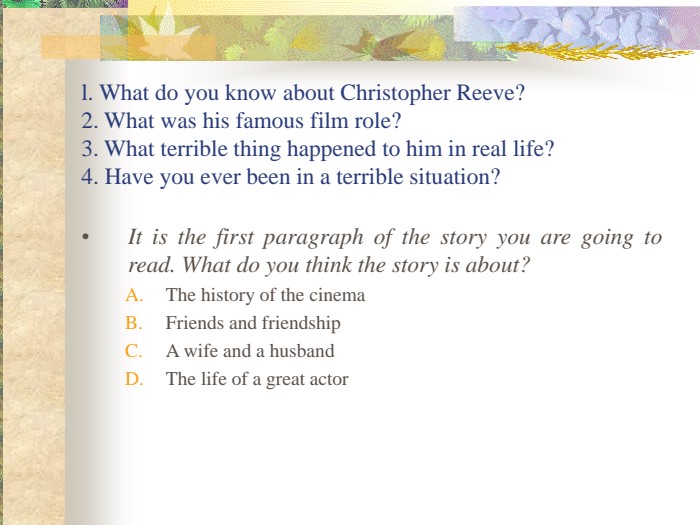 l. What do you know about Christopher Reeve?2. What was his famous film role?3. What terrible thing happened to him in real life?4. Have you ever been in a terrible situation? It is the first paragraph of the story you are going to read. What do you think the story is about?The history of the cinemaFriends and friendshipA wife and a husbandThe life of a great actor 