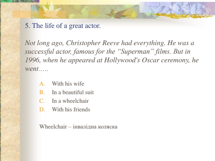   5. The life of a great actor.  Not long ago, Christopher Reeve had everything. He was a successful actor, famous for the “Superman” films. But in 1996, when he appeared at Hollywood's Oscar ceremony, he went….. With his wife In a beautiful suit In a wheelchair With his friends  Wheelchair – інвалідна коляска 